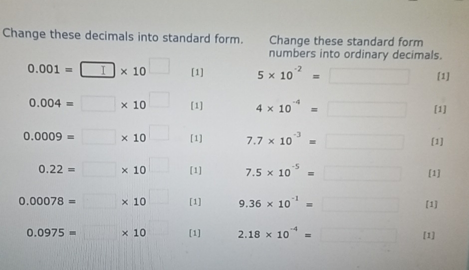 Change these decimals into standard form. Change these standard form 
numbers into ordinary decimals.
0.001=□ * 10^(□) [1] 5* 10^(-2)=□ [1]
0.004=□ * 10^(□) [1] 4* 10^(-4)=□ [1]
0.0009=□ * 10^(□) [1] 7.7* 10^(-3)=□ [1]
0.22=□ * 10^(□) [1] 7.5* 10^(-5)=□ [1]
0.00078=□ * 10 _  [1] 9.36* 10^(-1)=□ [1]
0.0975=□ * 10 [1] 2.18* 10^(-4)=□ [1]