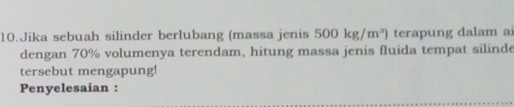 Jika sebuah silinder berlubang (massa jenis 500kg/m^3) terapung dalam ai 
dengan 70% volumenya terendam, hitung massa jenis fluida tempat silinde 
tersebut mengapung! 
Penyelesaian :