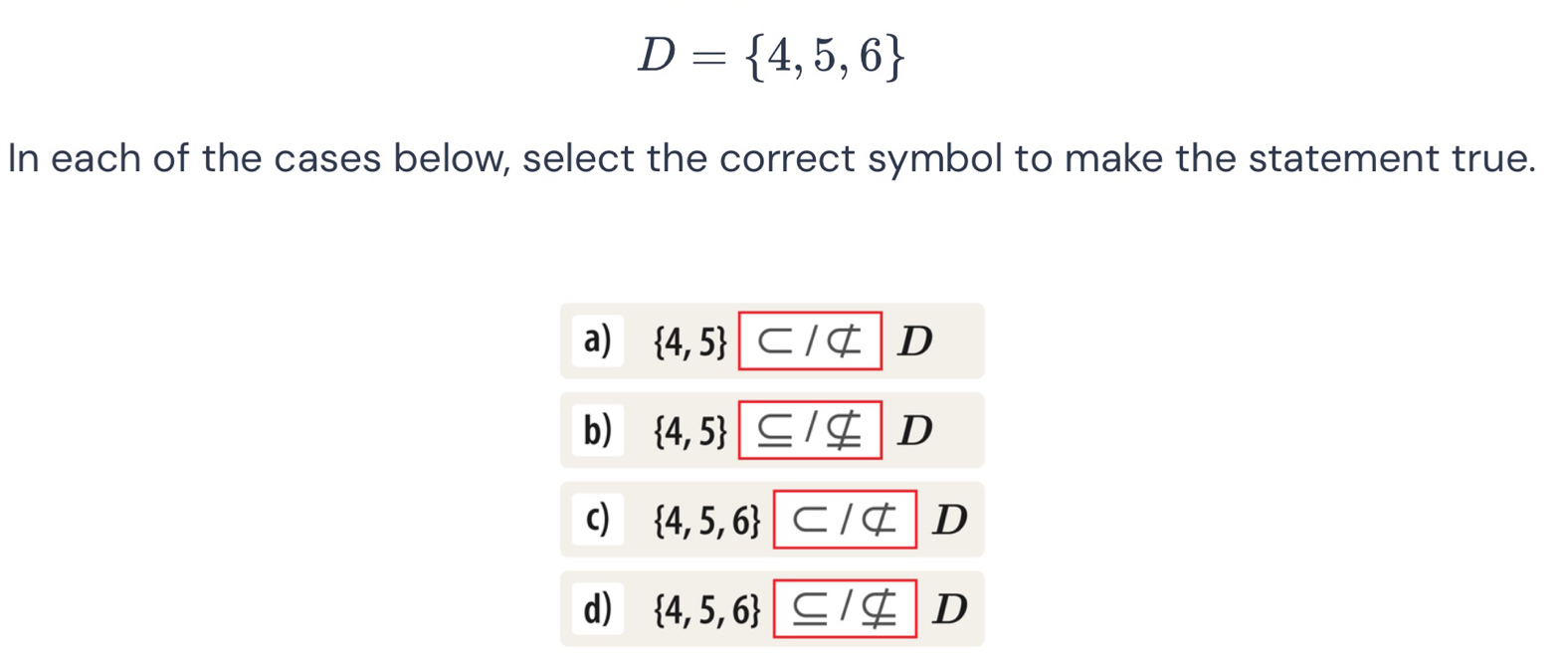 D= 4,5,6
In each of the cases below, select the correct symbol to make the statement true.
a)  4,5 D
b)  4,5 D
c)  4,5,6 D
d)  4,5,6 _ C/_ nsubseteq  D