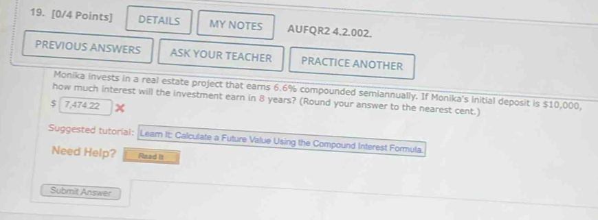 DETAILS MY NOTES AUFQR2 4.2.002. 
PREVIOUS ANSWERS ASK YOUR TEACHER PRACTICE ANOTHER 
Monika invests in a real estate project that earns 6.6% compounded semiannually. If Monika's initial deposit is $10,000, 
how much interest will the investment earn in 8 years? (Round your answer to the nearest cent.)
$ 7,474.22
Suggested tutorial: Lear It: Calculate a Future Value Using the Compound Interest Formula. 
Need Help? Read It 
Submit Answer