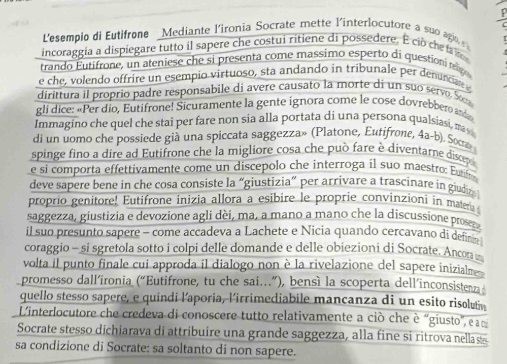 Lesempio di Eutifrone Mediante l'ironia Socrate mette l'interlocutore a suo ago  
incoraggia a dispiegare tutto il sapere che costui ritiene di possedere. É cio che fa
trando Eutifrone, un ateniese che si presenta come massimo esperto di questioní rag
e che, volendo offrire un esempio virtuoso, sta andando in tribunale per denunciae 
dirittura il proprio padre responsabile di avere causato la morte di un suo servo. S
gli dice: «Per dio, Eutifrone! Sicuramente la gente ignora come le cose dovrebbero a
Immagino che quel che stai per fare non sia alla portata di una persona qualsiasi, ma y
di un uomo che possiede già una spiccata saggezza» (Platone, Eutifrone, 4a-b). Soca
spinge fino a dire ad Eutifrone che la migliore cosa che può fare è diventarne discep 
e si comporta effettivamente come un discepolo che interroga il suo maestro: Eutifr
deve sapere bene in che cosa consiste la “giustizia” per arrivare a trascinare in giudi 
proprio genitore! Eutifrone inizia allora a esibire le proprie convínzioni in materia
saggezza, giustizia e devozione agli dèi, ma, a mano a mano che la discussione prosg
il suo presunto sapere - come accadeva a Lachete e Nicia quando cercavano di define 
coraggio - si sgretola sotto i colpi delle domande e delle obiezioni di Socrate. Ancora 
volta il punto finale cui approda il dialogo non è la rivelazione del sapere inizialme
promesso dall’ironia (“Eutifrone, tu che sai.”), bensì la scoperta dell’inconsistenza
quello stesso sapere, e quindi l'aporia, l'irrimediabile mancanza di un esito risolutiv
L'interlocutore che credeva di conoscere tutto relativamente a ciò che è “giusto”, e q
Socrate stesso dichiarava di attribuire una grande saggezza, alla fine si ritrova nellas
sa condizione di Socrate: sa soltanto di non sapere.