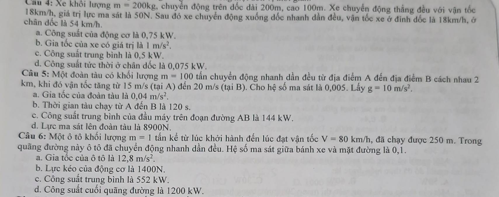 Xe khôi lượng m=200kg , chuyển động trên dốc dài 200m, cao 100m. Xe chuyển động thẳng đều với vận tốc
18km/h, giá trị lực ma sát là 50N. Sau đó xe chuyển động xuống đốc nhanh dần đều, vận tốc xe ở đinh dốc là 18km/h, ở
chân dốc là 54 km/h.
a. Công suất của động cơ là 0,75 kW.
b. Gia tốc của xe có giá trị là 1m/s^2.
c. Công suất trung bình là 0,5 kW.
d. Công suất tức thời ở chân dốc là 0,075 kW.
Câu 5: Một đoàn tàu có khối lượng m=100 tấn chuyển động nhanh dần đều từ địa điểm A đến địa điểm B cách nhau 2
km, khi đó vận tốc tăng từ 15 m/s (tại A) đến 20 m/s (tại B). Cho hệ số ma sát là 0,005. Lấy g=10m/s^2.
a. Gia tốc của đoàn tàu là 0,04m/s^2.
b. Thời gian tàu chạy từ A đến B là 120 s.
c. Công suất trung bình của đầu máy trên đoạn đường AB là 144 kW.
d. Lực ma sát lên đoàn tàu là 8900N.
Câu 6: Một ô tô khối lượng m=1 tấn kể từ lúc khởi hành đến lúc đạt vận tốc V=80km/h , đã chạy được 250 m. Trong
quãng đường này ô tô đã chuyển động nhanh dần đều. Hệ số ma sát giữa bánh xe và mặt đường là 0,1.
a. Gia tốc của ô tô là 12,8m/s^2.
b. Lực kéo của động cơ là 1400N.
c. Công suất trung bình là 552 kW.
d. Công suất cuối quãng đường là 1200 kW.