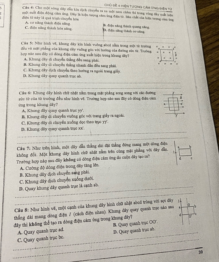 Chủ đề 4 HiệN TượNG CAM ứNG điện từ
Câu 4: Cho một vòng dây dẫn kin dịch chuyền ra xa một nam châm thi trong vòng đây xuất hiện
một suất điện động cảm ứng. Đây là hiện tượng cảm ứng điện từ. Bản chất của hiện tượng cảm ứng
điện từ này là quá trình chuyển hóa
A. cơ năng thành điện năng. B. điện năng thành quang năng.
_
C. điện năng thành hóa năng. D. điện năng thành cơ năng
_
Câu 5: Như hình vẽ, khung dây kín hình vuông abed nằm trong một từ trường
đều và mặt phẳng của khung dây vuỡng góc với hướng của đường sức từ. Trường
hợp nào sau đây có đòng điện cảm ứng xuất hiện trong khung dây?
A. Khung dây di chuyền thẳng đều sang phải.
B. Khung dây di chuyển thằng nhanh dần đều sang phải.
C. Khung dây dịch chuyển theo hướng ra ngoài trang giấy.
D. Khung dây quay quanh trục ab.
_
_
Câu 6: Khung dây hình chữ nhật nằm trong mặt phẳng song song với các đường y
sức từ của từ trường đều như hình vẽ. Trường hợp nào sau đây có dòng điện cảm B
ứng trong khung dây? x
A. Khung dây quay quanh trục yy'.
B. Khung dây di chuyển vuông gốc với trang giầy ra ngoài. y
C. Khung dây di chuyển xuống dọc theo trục yy'.
_
D. Khung dây quay quanh trục xx'.
_
Câu 7: Như trên hình, một dây dẫn thằng dài đặt thẳng đứng mang một dòng điện
không đồi. Một khung dây hình chữ nhật nằm trên cùng mặt phẳng với dây dẫn. a b
Trường hợp nào sau đây không có dòng điện cảm ứng đo cuộn dây tạo ra? d C
A. Cường độ dòng điện trong dây tăng lên.
B. Khung dây dịch chuyển sang phải.
C. Khung dây dịch chuyển xuống dưới.
_
_D. Quay khung dây quanh trục là cạnh ab.
Câu 8: Như hình vẽ, một cạnh của khung dây hình chữ nhật abcd trùng với sợi dây 
thẳng dài mang dòng điện / (cách điện nhau). Khung dây quay quanh trục nào sau
đây thì không thể tạo ra dòng điện cảm ứng trong khung dây?
A. Quay quanh trục ad. B. Quay quanh trục OO'.
_
_C. Quay quanh trục bc. D. Quay quanh trục ab.
_
_
39