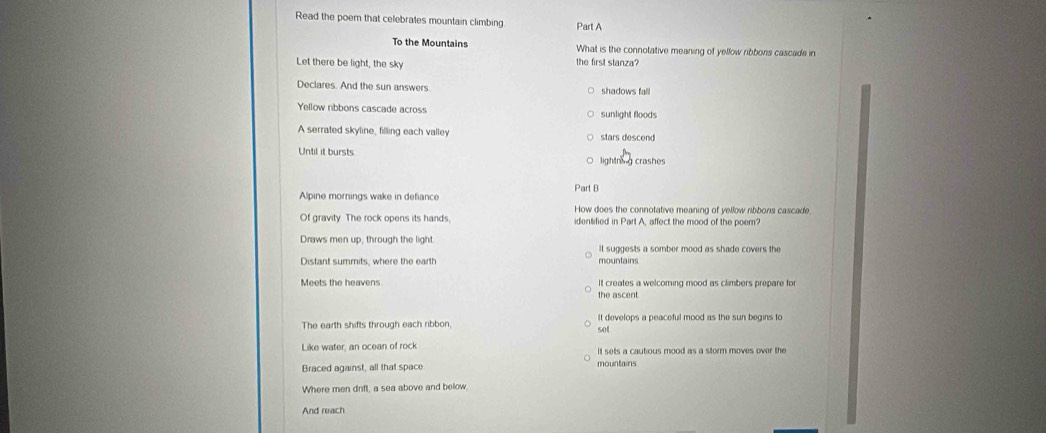 Read the poem that celebrates mountain climbing Part A
To the Mountains What is the connotative meaning of yellow ribbons cascade in
Let there be light, the sky the first stanza?
Declares. And the sun answers shadows fall
Yellow ribbons cascade across sunlight floods
A serrated skyline, filling each valley stars descend
Until it bursts lightnng crashes
Alpine mornings wake in defiance Part B
How does the connotative meaning of vellow ribbors cascade
Of gravity. The rock opens its hands, identified in Part A, affect the mood of the poem?
Draws men up, through the light. It suggests a somber mood as shade covers the
Distant summits, where the earth mountains
Meets the heavens the ascent. It creates a welcoming mood as climbers prepare for
The earth shifts through each ribbon, set It develops a peaceful mood as the sun begins to
Like water, an ocean of rock It sets a cautious mood as a storm moves over the
Braced against, all that space mountains
Where men drift, a sea above and below.
And reach