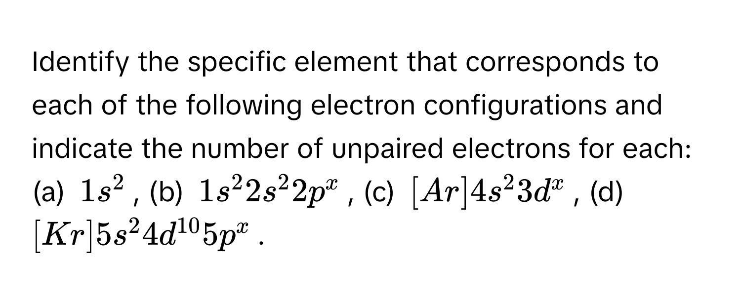 Identify the specific element that corresponds to each of the following electron configurations and indicate the number of unpaired electrons for each:

(a) $1s^(2$, (b) $1s^22s^22p^x$, (c) $[Ar]4s^23d^x$, (d) $[Kr]5s^24d^10)5p^x$.