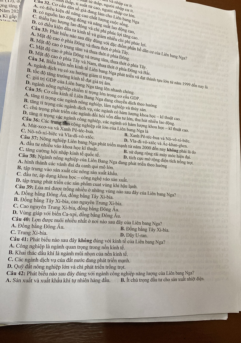 và nhập cư ít,
lất từ thấp, người nhập cư ít
thh thấp, tỉ suất tử cao, người nhập cư lớn
Cầu 32. Cơ cấu dân số già đang làm cho Liên bang Nga
ợng tăng A. có điều kiện để nâng cao chất lượng cuộc sống
Năm 202 B. có nguồn lao động đông và năng suất lao động cao
Kì gắp C. thiếu lực lượng lao động và chi phí phúc lợi tăng cao
D. có điều kiện đầu tư kinh tế và giảm nhiều chi phí phúc lợi
Câu 33: Phát biểu nào sau đây đủng với đặc điểm phân bố dân cư của Liên bang Nga?
A. Mật độ cao ở phía Đông và thưa thớt ở phía Tây.
B. Mật độ cao ở trung tâm và thưa thớt ở phía Đông
C. Mật độ cao ở phía Đông và trung tâm, thưa thớt ở phía Tây
D. Mật độ cao ở phía Tây và Nam, thưa thớt ở phía Đông và Bắc
A. ngành dịch vụ có xu hướng giảm tỉ trọng.
Câu 34. Biểu hiện nền kinh tế Liên bang Nga phát triển và đạt thành tựu lớn từ năm 1999 đến nay là
B. tốc độ tăng trưởng kinh tế đạt giá trị âm.
C. giá trị GDP của Liên bang Nga tăng lên nhanh chóng.
D. ngành nông nghiệp chiếm tỉ trọng lớn trong cơ cấu GDP.
Câu 35: Cơ cầu kinh tế Liên Bang Nga đang chuyển dịch theo hướng
A. tăng tỉ trọng các ngành nông nghiệp, lâm nghiệp và thủy sản.
B. tăng tỉ trọng các ngành dịch vụ, các ngành có hàm lượng khoa học - kĩ thuật cao.
C. chú trọng phát triển các ngành đồi hỏi vốn đầu tư lớn, thu hút nhiều lao động
D. tăng tỉ trọng các ngành công nghiệp, các ngành có hàm lượng khoa học - kĩ thuật cao.
Câu 36: Các trung tâm công nghiệp rất lớn của Liên bang Nga là
A. Mát-xcơ-va và Xanh Pê-têc-bua. B. Xanh Pê-téc-bua và Nô-vô-xi-biêc.
C. Nô-vô-xi-biệc và Vla-đi-vô-xtôc. D. Vla-đi-vô-xtôc và Ác-khan-ghen.
Câu 37: Nông nghiệp Liên bang Nga phát triển mạnh từ năm 2000 đến nay không phải là do
A. đầu tư nhiều vào khoa học kĩ thuật. B. sử dụng rộng rãi máy móc hiện đại.
C. tăng cường hội nhập kinh tế quốc tế. D. tích cực mở rộng diện tích trồng trọt.
Câu 38: Ngành nông nghiệp của Liên Bang Nga đang phát triển theo hướng
A. hình thành các vành đai đa canh qui mô lớn.
B. tập trung vào sản xuất các nông sản xuất khẩu.
C. đầu tư, áp dụng khoa học - công nghệ vào sản xuất.
D. tập trung phát triển các sản phẩm cuat vùng khí hậu lạnh.
Câu 39: Lúa mì được trồng nhiều ở những vùng nào sau đây của Liên bang Nga?
A. Đồng bằng Đông Âu, đồng bằng Tây Xi-bia.
B. Đồng bằng Tây Xi-bia, cao nguyên Trung Xi-bia.
C. Cao nguyên Trung Xi-bia, đồng bằng Đông Âu.
D. Vùng giáp với biển Ca-xpi, đồng bằng Đông Âu.
Câu 40: Lợn được nuôi nhiều nhất ở nơi nào sau đây của Liên bang Nga?
A. Đồng bằng Đông Âu. B. Đồng bằng Tây Xi-bia.
C. Trung Xi-bia. D. Dãy U-ran.
Câu 41: Phát biểu nào sau đây không đúng với kinh tế của Liên bang Nga?
A. Công nghiệp là ngành quan trọng trong nền kinh tế.
B. Khai thác dầu khí là ngành mũi nhọn của nền kinh tế.
C. Các ngành dịch vụ của đất nước đang phát triển mạnh.
D. Quỹ đất nông nghiệp lớn và chỉ phát triển trồng trọt.
Câu 42: Phát biểu nào sau đây đúng với ngành công nghiệp năng lượng của Liên bang Nga?
A. Sản xuất và xuất khẩu khí tự nhiên hàng đầu. B. Ít chú trọng đầu tư cho sản xuất nhiệt điện.