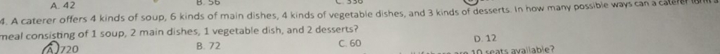 A. 42 B. 56
4. A caterer offers 4 kinds of soup, 6 kinds of main dishes, 4 kinds of vegetable dishes, and 3 kinds of desserts. In how many possible ways can a catere a
meal consisting of 1 soup, 2 main dishes, 1 vegetable dish, and 2 desserts?
à 720 B. 72 C. 60
D. 12
10 seats avallable?