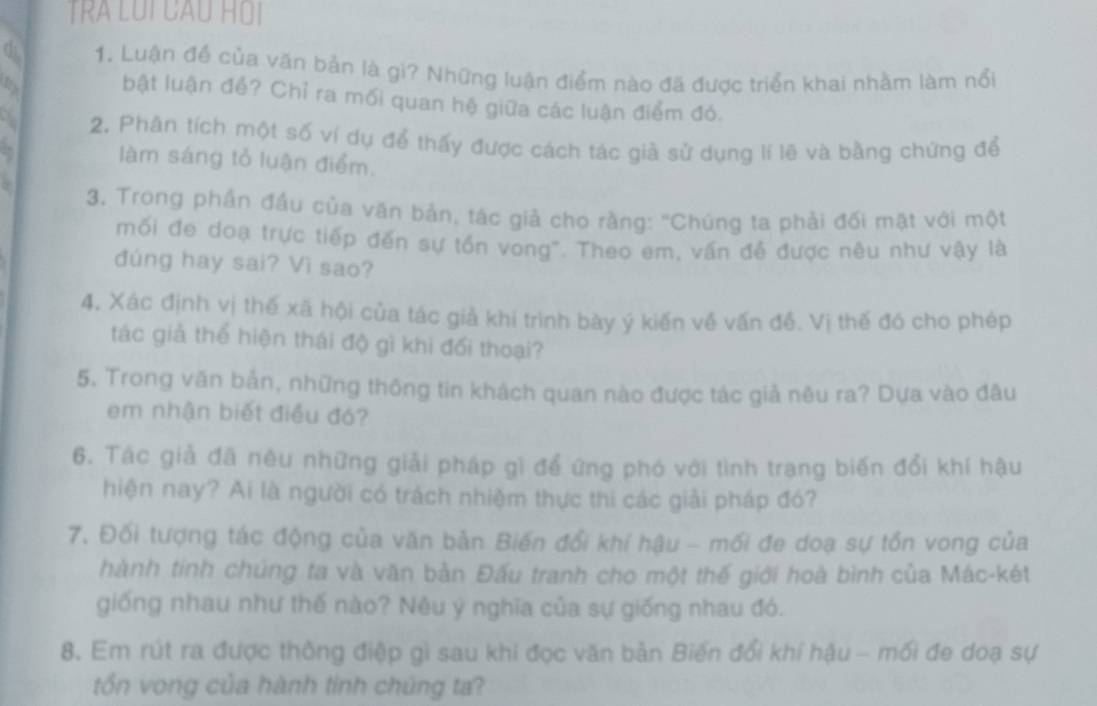 TRA LUI CAU HOI 
d 1. Luận để của văn bản là gi? Những luận điểm nào đã được triển khai nhằm làm nổi 
bật luận đề? Chỉ ra mối quan hệ giữa các luận điểm đỏ. 
2. Phân tích một số ví dụ để thấy được cách tác giả sử dụng lí lẽ và bằng chứng để 
làm sáng tổ luận điểm, 

3. Trong phần đầu của văn bản, tác giả cho rằng: "Chúng ta phải đối mặt với một 
mối đe doạ trực tiếp đến sự tồn vong". Theo em, vấn đề được nều như vậy là 
đúng hay sai? Vì sao? 
4, Xác định vị thế xã hội của tác giả khi trình bày ý kiến về vấn đề. Vị thế đó cho phép 
tác giả thể hiện thái độ gì khi đối thoại? 
5. Trong văn bản, những thống tin khách quan nào được tác giả nêu ra? Dựa vào đâu 
em nhận biết điều đó? 
6. Tác giả đã nêu những giải pháp gì để ứng phó với tình trạng biến đổi khí hậu 
hiện nay? Ai là người có trách nhiệm thực thi các giải pháp đó? 
7. Đối tượng tác động của văn bản Biến đổi khí hậu - mối đe doạ sự tồn vong của 
hành tính chúng ta và văn bản Đấu tranh cho một thế giới hoà bình của Mác-két 
giống nhau như thế nào? Nêu ý nghĩa của sự giống nhau đó. 
8. Em rút ra được thông điệp gì sau khi đọc văn bản Biến đổi khí hậu - mối đe doạ sự 
tổn vong của hành tinh chúng ta?