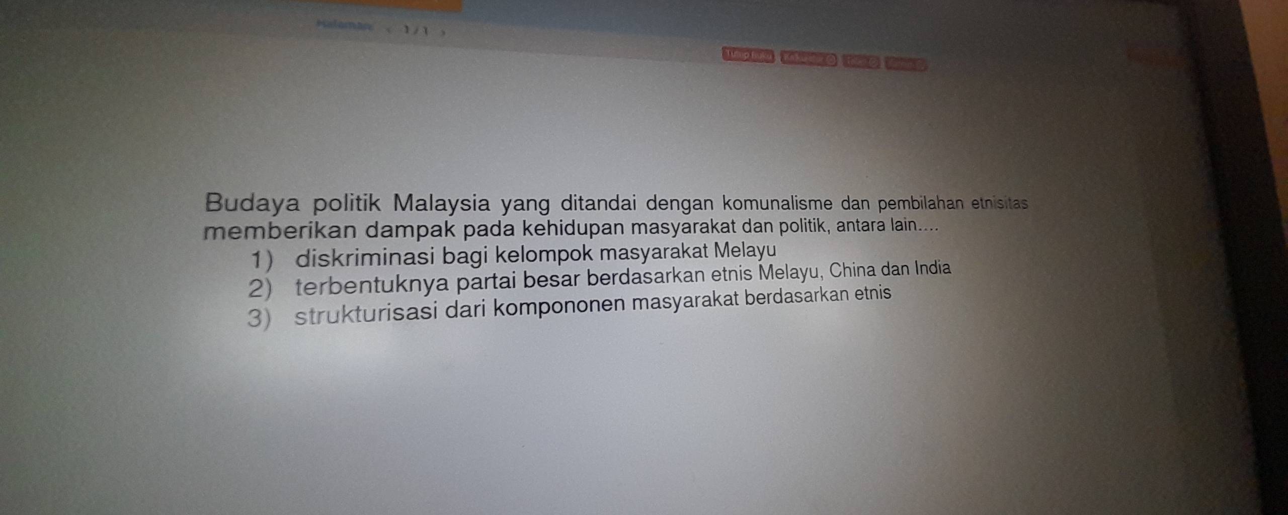 mp Kaby O Te C. Vn C
Budaya politik Malaysia yang ditandai dengan komunalisme dan pembilahan etnisitas
memberikan dampak pada kehidupan masyarakat dan politik, antara lain....
1 diskriminasi bagi kelompok masyarakat Melayu
2) terbentuknya partai besar berdasarkan etnis Melayu, China dan India
3) strukturisasi dari kompononen masyarakat berdasarkan etnis