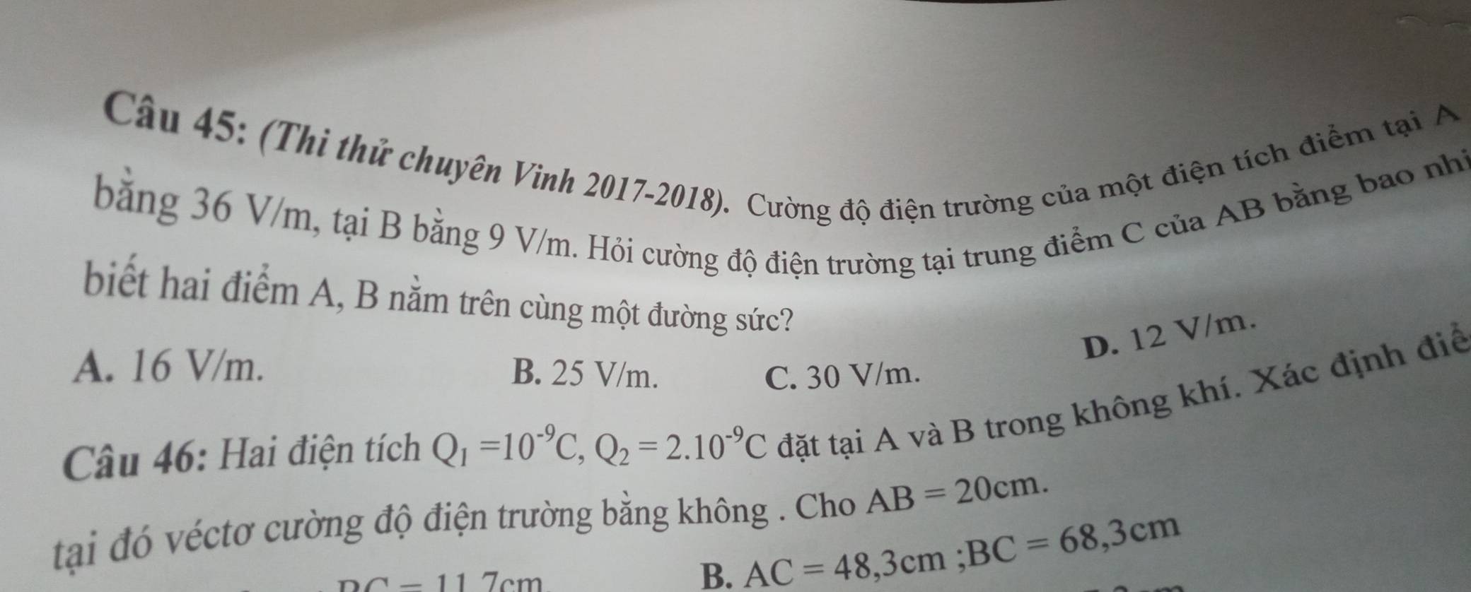 (Thi thử chuyên Vinh 2017-2018). Cường độ điện trường của một điện tích điểm tại A
bằng 36 V/m, tại B bằng 9 V/m. Hỏi cường độ điện trường tại trung điểm C của AB bằng bao nhĩ
biết hai điểm A, B nằm trên cùng một đường sức?
D. 12 V/m.
A. 16 V/m.
B. 25 V/m. C. 30 V/m.
Câu 46: Hai điện tích Q_1=10^(-9)C, Q_2=2.10^(-9)C đặt tại A và B trong không khí. Xác định điể
tại đó véctơ cường độ điện trường bằng không . Cho AB=20cm.
nc-117cm
B. AC=48, 3cm; BC=68,3cm