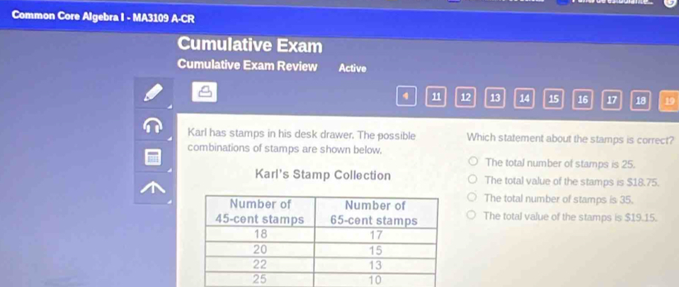 Common Core Algebra I - MA3109 A-CR
Cumulative Exam
Cumulative Exam Review Active
11 12 13 14 15 16 17 18 19
Karl has stamps in his desk drawer. The possible Which statement about the stamps is correct?
combinations of stamps are shown below.
The total number of stamps is 25.
Karl's Stamp Collection The total value of the stamps is $18.75.
The total number of stamps is 35.
The total value of the stamps is $19.15.