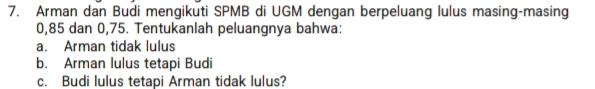 Arman dan Budi mengikuti SPMB di UGM dengan berpeluang lulus masing-masing
0,85 dan 0,75. Tentukanlah peluangnya bahwa: 
a. Arman tidak lulus 
b. Arman lulus tetapi Budi 
c. Budi lulus tetapi Arman tidak lulus?