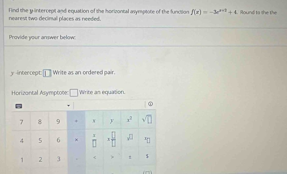 Find the y-intercept and equation of the horizontal asymptote of the function f(x)=-3e^(x+2)+4. Round to the the
nearest two decimal places as needed.
Provide your answer below:
y -intercept: □ Write as an ordered pair.
Horizontal Asymptote: [ _  Write an equation.