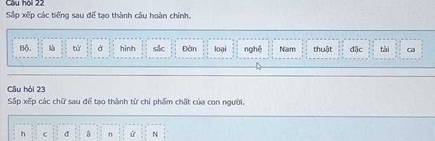 Cầu hỏi 22
Sắp xếp các tiếng sau để tạo thành câu hoàn chỉnh.
Bộ. là tử Ở hình sắc Đờn loại nghệ Nam thuật đặc tài ca
Câu hỏi 23
Sấp xếp các chữ sau để tạo thành từ chỉ phẩm chất của con người.
h C d â n ứ N