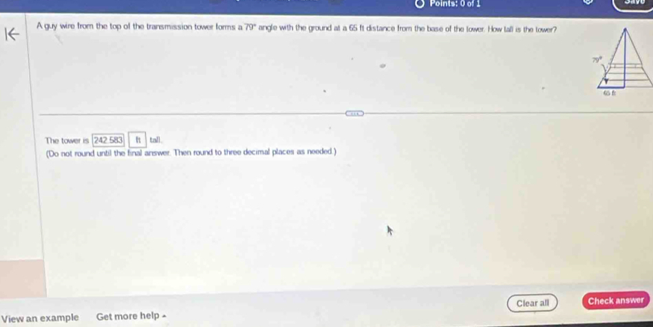 A guy wire from the top of the transmission tower forms a 79° angle with the ground at a 65 ft distance from the base of the lower. How tall is the tower?
The tower is 242 583 tall.
(Do not round until the final answer. Then round to three decimal places as needed.)
View an example Get more help ^ Clear all Check answer