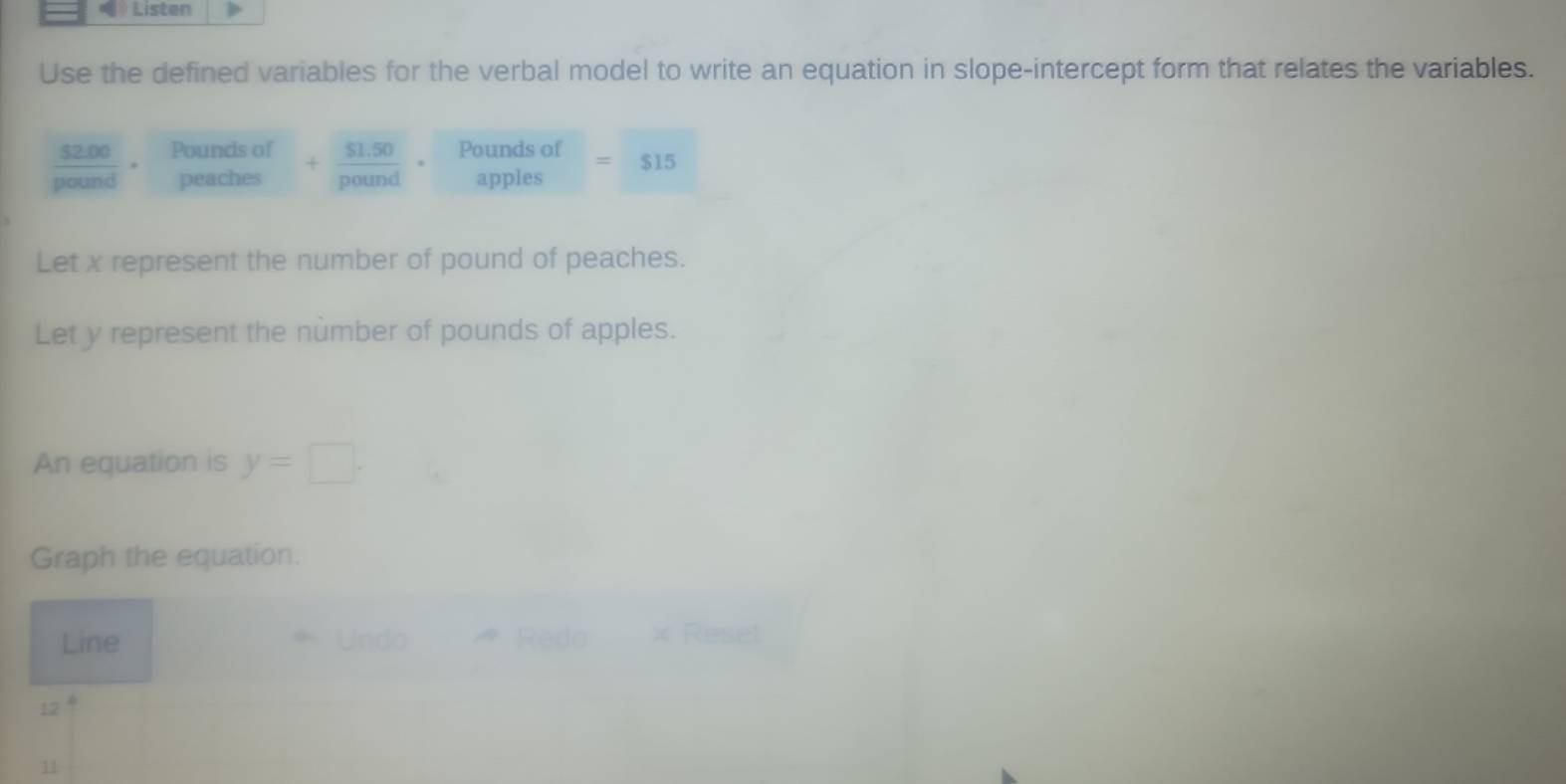 Listen 
Use the defined variables for the verbal model to write an equation in slope-intercept form that relates the variables.
 (52.00)/pound ·  Poundsof/peaches  + ($1.50)/pound ·. Poundsof=515
Let x represent the number of pound of peaches. 
Let y represent the nùmber of pounds of apples. 
An equation is y=□. 
Graph the equation. 
Line Undo Reda x Reset 
12 
11