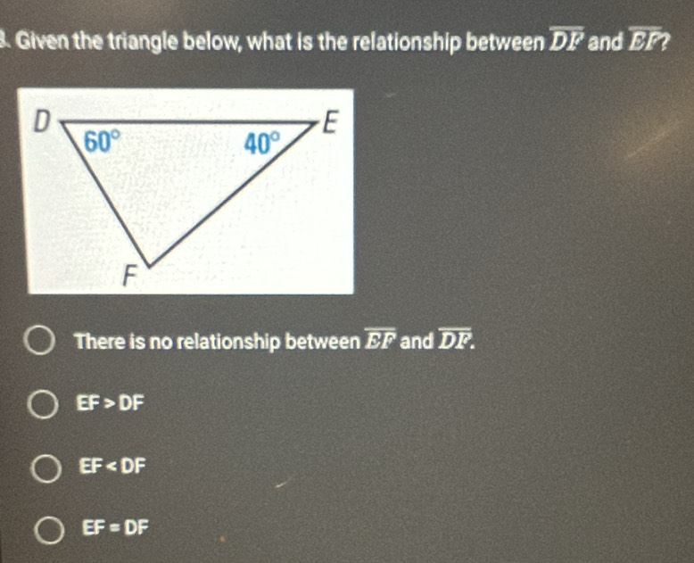 Given the triangle below, what is the relationship between overline DF and overline EF
There is no relationship between overline EF and overline DF.
EF>DF
EF
EF=DF