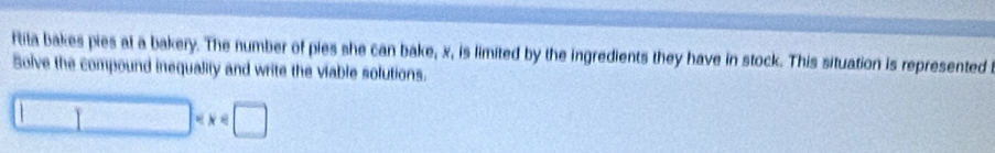 ftita bakes pies at a bakery. The number of pies she can bake, x, is limited by the ingredients they have in stock. This situation is represented 
Solve the compound inequality and write the viable solutions.
□