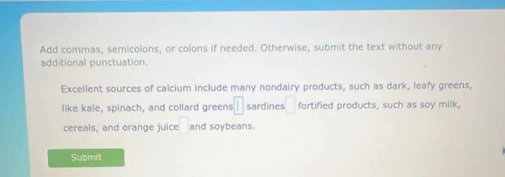 Add commas, semicolons, or colons if needed. Otherwise, submit the text without any 
additional punctuation. 
Excellent sources of calcium include many nondairy products, such as dark, leafy greens, 
like kale, spinach, and collard greens □ sardines □ fortified products, such as soy milk, 
cereals, and orange juice :□ and soybeans. 
Submit