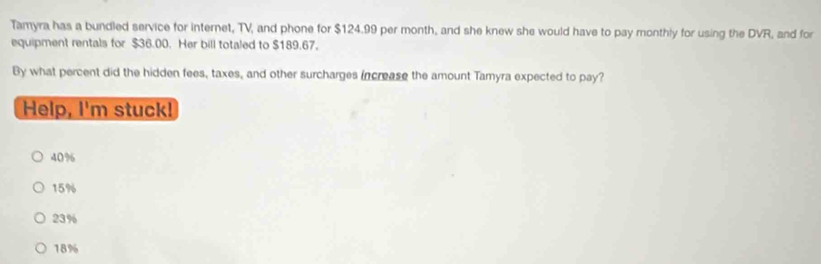 Tamyra has a bundled service for internet, TV, and phone for $124.99 per month, and she knew she would have to pay monthly for using the DVR, and for
equipment rentals for $36.00. Her bill totaled to $189.67.
By what percent did the hidden fees, taxes, and other surcharges increase the amount Tamyra expected to pay?
Help, I'm stuck!
40%
15%
23%
18%