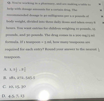 You're working in a pharmacy, and are making a table to
help with dosage amounts for a certain drug. The x
recommended dosage is 40 milligrams per 2.2 pounds of ×
body weight, divided into three daily doses and taken every 8 y
hours. You want entries for children weighing 10 pounds, 15
pounds, and 30 pounds. The drug comes in a 200 mg/5 ml
formula. If 1 teaspoon = 5ml , how many teaspoons are
required for each entry? Round your answer to the nearest  1/4 
teaspoon.
A. 1,1 1/2 , 2 3/4 
B. 181, 272, 545·5
C. 10, 15, 3º
D. 4.5, 7, 13