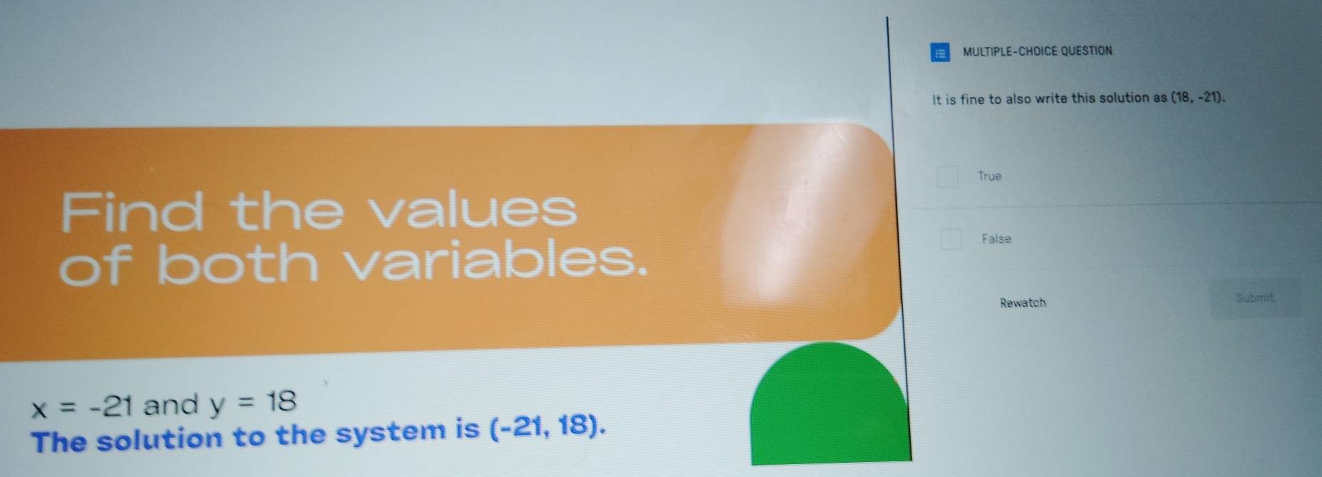 MULTIPLE-CHOICE QUESTION
It is fine to also write this solution as (18,-21).
True
Find the values
of both variables.
False
Rewatch Submit
x=-21 and y=18
The solution to the system is (-21,18).