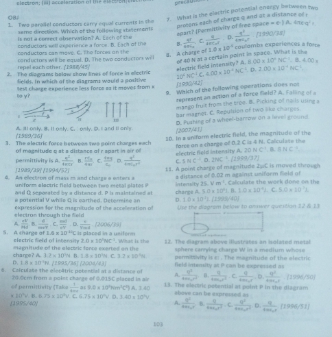 electron; (iii) acceleration of the electron er precaud
OBJ
7. What is the electric potential energy between two
protons each of charge q and at a distance of r
1. Two paralle! conductors carry equal currents in the
apart? (Permittivity of free space ce=∈ · )A· 4π e· q^2r
same direction. Which of the following statements
is not a correct observation? A. Each of the
conductors will experience a force. B. Each of the B. frac qr4π varepsilon _oC.frac q4π varepsilon _or.D frac q^24π epsilon _0r(1990/38)
conductors can move. C. The forces on the 1.0* 10^(-6) coulombs experiences a force
conductors will be equal. D. The two conductors will
8. A charge of of 40 N at a certain point in space. What is the
repel each other. [1988/45)
electric field intensity? A 8.00* 10^4NC^(-1).B.4.00*
2. The diagrams below show lines of force in electric 10^4NC^4.C,4.00* 10^(-4)NC^(-1).D.2.00* 10^(-4)NC^(-1)
fields. In which of the diagrams would a positive
test charge experience less force as it moves from x
[1990/42]
9. Which of the following operations does not
to y?
represent an action of a force field? A. Falling of a
mango frult from the tree. B. Picking of nails using a
bar magnet. C. Repulsion of two like charges.
z
D. Pushing of a wheel-barrow on a level ground
A. Ill only. B. It only. C. only. D. I and Il only.
[2007/41)
[1989/36]
3. The electric force between two point charges each 10. In a uniform electric field, the magnitude of the
of magnitude q at a distance of r apart in air of force on a charge of 0.2 C is 4 N. Calculate the
permittivity is A.  q^2/4π cr . B. frac rE_a4π r C. frac 4mge_0· 0.frac q^24π varepsilon _0r^2 C. electric field intensity A. 20 N C^(2^(-8.8NC^-1))
5NC^(-1).0.2NC^(-1) 1999/37]
(1989/39] [1994/52)
4. An electron of mass m and charge e enters a 11. A point charge of magnitude 2μC is moved through
uniform electric field between two metal plates P intensity a distance of 0.02 m against uniform field of
25. m^(-2). Calculate the work done on the
and Q separated by a distance d. P is maintained at charge A. 5.0* 10^41.1. 1.0* 10^4J
a potential V while Q is earthed. Determine an D. 1.0* 10^3J.[1999/40]. C. 5.0* 10^7J.
expression for the magnitude of the acceleration of
electron through the field Use the diagram below to answer question 12 13
A.  eV/Md  B.  d/meV . C.  md/eV  = D.  4/Nind -[2006/39]
5. A charge of 1.6* 10^(-10)C C is placed in a uniform
electric field of intensity 2.0* 10^1NC^(-1). What is the
magnitude of the electric force exerted on the 12. The diagram above illustrates an isolated metal
sphere carrying charge W in a medium whose
charge? A 3.2* 10^3N.8.1.8* 10^1N. 3.2* 10^2N permittivity is ε: . The magnitude of the electric
D. 1.8* 10^1N [1995/36][2004/43] field intensity at P can be expressed as
6. Calculate the elec4tric potential at a distance of A. frac Q^24m_0r/2^2 B.  q/4π epsilon^2r^2 . C. frac Q4π epsilon _or,D,frac Q^24π epsilon _or.(1996/50)
20.0cm from a point charge of 0.015C placed in air
of permittivity (Take  1/4π r  as 9.0* 10^3Nm^2C^2) A. 3.40 13. The electric potential at point P in the diagram
* 10^3V,B,6.75* 10^3V. C..75* 10^2V.D.3.40* 10^5V. above can be expressed as
[1995/40] A. frac Q^24π epsilon _or. B. frac q4π varepsilon _or^2.c.frac Q^24π varepsilon _or^2 l ). frac q4π varepsilon _or[1996/51]
103