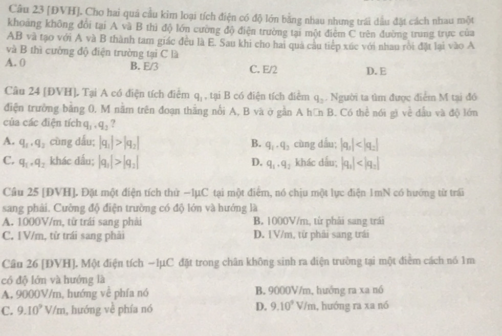 [ĐVH]. Cho hai quả cầu kìm loại tích điện có độ lớn bằng nhau nhưng trái dầu đặt cách nhau một
khoảng không đổi tại A và B thì độ lớn cường độ điện trường tại một điểm C trên đường trung trực của
AB và tạo với A và B thành tam giác đều là E. Sau khi cho hai quả cầu tiếp xúc với nhau rồi đặt lại vào A
và B thì cường độ điện trường tại C là
A. 0 B. E/3 C. E/2 D. E
Câu 24 [ĐVH]. Tại A có điện tích điểm q_1 , tại B có điện tích điểm q_2. Người ta tìm được điểm M tại đó
điện trường bằng 0. M nằm trên đoạn thằng nổi A, B và ở gần A hữn B. Có thể nói gì về dầu và độ lớn
của các điện tích q_1,q_2 ?
A. q_1· q_2 cùng dấu; |q_1|>|q_2| B. q_1· q_2 cùng dấu; |q_1|
C. q_1,q_2 khác dấu; |q_1|>|q_2| D. q_1· q_2 khác dấu; |q_1|
Câu 25 [ĐVH]. Đặt một điện tích thử −1μC tại một điểm, nó chịu một lực điện 1mN có hướng từ trái
sang phải. Cưởng độ điện trường có độ lớn và hướng là
A. 1000V/m, từ trái sang phải B. 1000V/m, từ phải sang trái
C. 1V/m, tử trái sang phải D. 1V/m, từ phải sang trái
Câu 26 [ĐVH]. Một điện tích ~1μC đặt trong chân không sinh ra diện trường tại một điểm cách nó 1m
có độ lớn và hướng là
A. 9000V/m, hướng về phía nó B. 9000V/m, hướng ra xa nó
D. 9.10^9V/m
C. 9.10^9V/m , hướng về phía nó 1, hướng ra xa nó