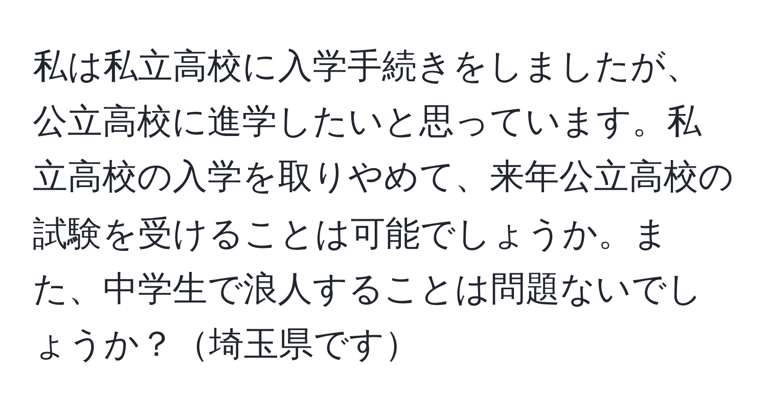 私は私立高校に入学手続きをしましたが、公立高校に進学したいと思っています。私立高校の入学を取りやめて、来年公立高校の試験を受けることは可能でしょうか。また、中学生で浪人することは問題ないでしょうか？埼玉県です