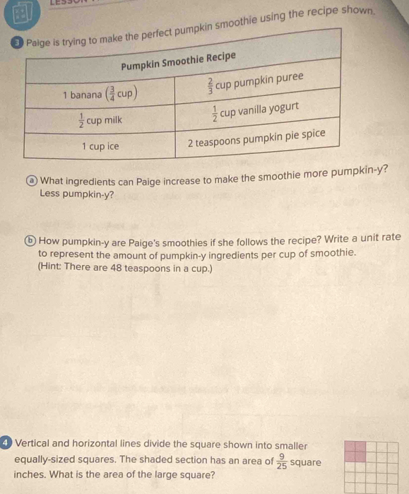 othie using the recipe shown
@ What ingredients can Paige increase to make the smoothie more pumpkin-y?
Less pumpkin-y?
ⓑ How pumpkin-y are Paige's smoothies if she follows the recipe? Write a unit rate
to represent the amount of pumpkin-y ingredients per cup of smoothie.
(Hint: There are 48 teaspoons in a cup.)
4) Vertical and horizontal lines divide the square shown into smaller
equally-sized squares. The shaded section has an area of  9/25  square
inches. What is the area of the large square?