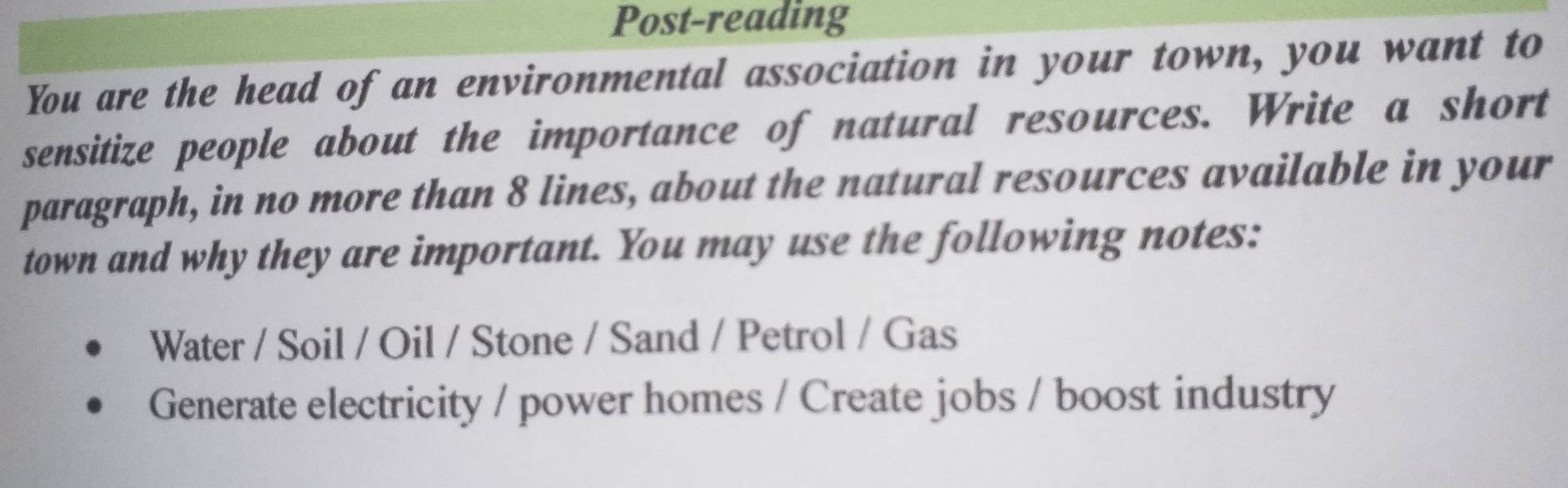 Post-reading 
You are the head of an environmental association in your town, you want to 
sensitize people about the importance of natural resources. Write a short 
paragraph, in no more than 8 lines, about the natural resources available in your 
town and why they are important. You may use the following notes: 
Water / Soil / Oil / Stone / Sand / Petrol / Gas 
Generate electricity / power homes / Create jobs / boost industry