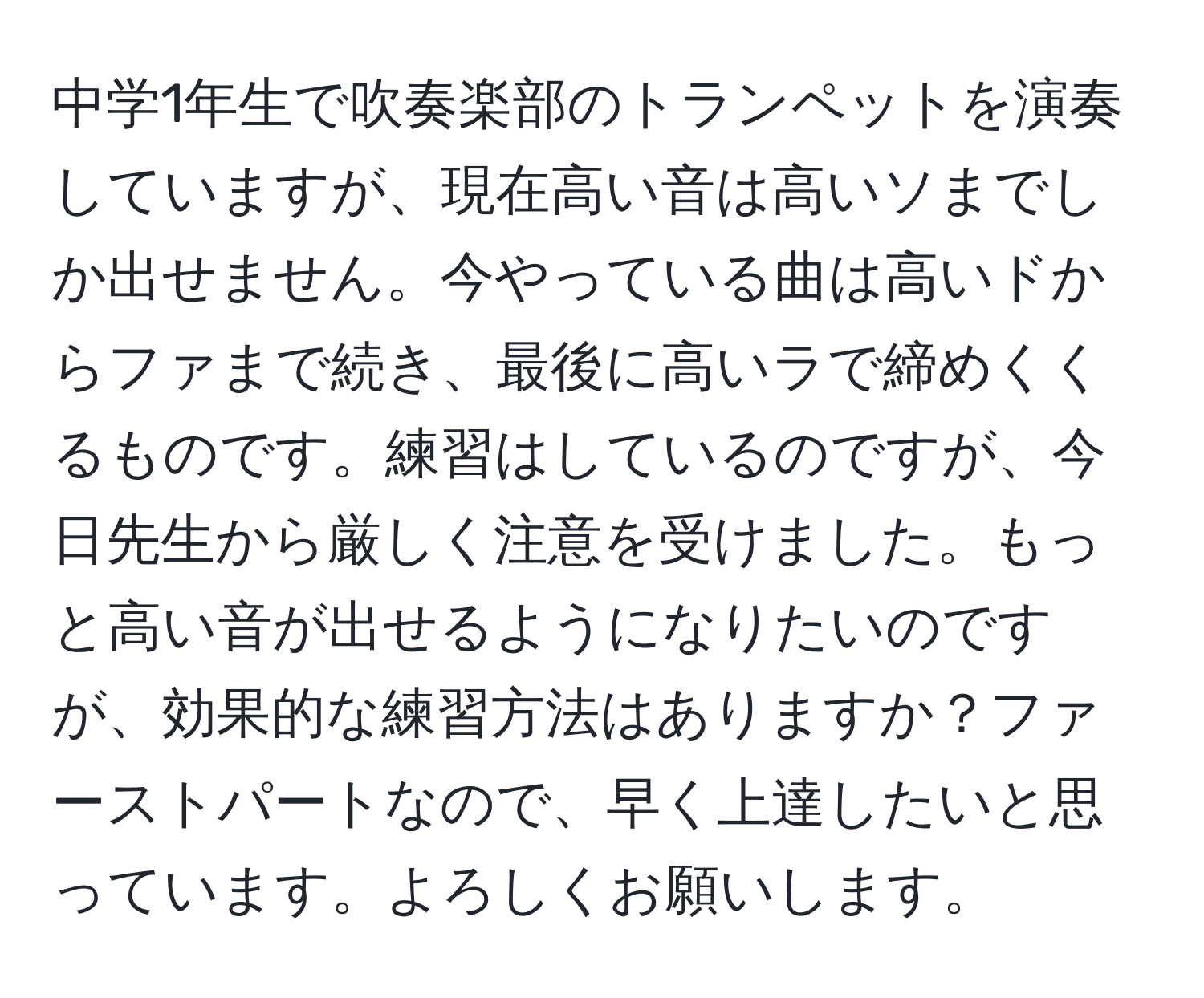 中学1年生で吹奏楽部のトランペットを演奏していますが、現在高い音は高いソまでしか出せません。今やっている曲は高いドからファまで続き、最後に高いラで締めくくるものです。練習はしているのですが、今日先生から厳しく注意を受けました。もっと高い音が出せるようになりたいのですが、効果的な練習方法はありますか？ファーストパートなので、早く上達したいと思っています。よろしくお願いします。