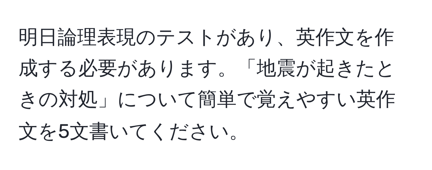 明日論理表現のテストがあり、英作文を作成する必要があります。「地震が起きたときの対処」について簡単で覚えやすい英作文を5文書いてください。