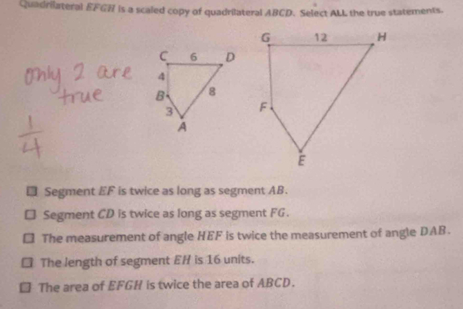 Quadrilateral EFGH is a scaled copy of quadrilateral ABCD. Select ALL the true statements.
Segment EF is twice as long as segment AB.
Segment CD is twice as long as segment FG.
The measurement of angle HEF is twice the measurement of angle DAB.
The length of segment EH is 16 units.
The area of EFGH is twice the area of ABCD.