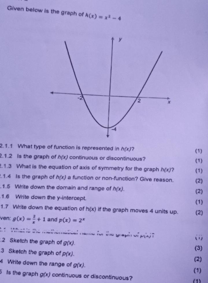 Given below is the graph of h(x)=x^2-4
2.1.1 What type of function is represented in h(x) ? 
(1) 
.1.2 Is the graph of h(x) continuous or discontinuous? 
(1) 
.1.3 What is the equation of axis of symmetry for the graph h(x) ? (1) 
.1.4 Is the graph of h(x) a function or non-function? Give reason. (2) 
.1.5 Write down the domain and range of h(x). (2) 
1.6 Write down the y-intercept. 
(1) 
1.7 Write down the equation of h(x) if the graph moves 4 units up. (2) 
ven: g(x)= 2/x +1 and p(x)=2^x
2. 1 
cal name for the graph of p(x) ? 
(1) 
.2 Sketch the graph of g(x). 
(3) 
3 Sketch the graph of p(x). (2) 
4 Write down the range of g(x). 
(1) 
5 Is the graph g(x) continuous or discontinuous? 
(1)