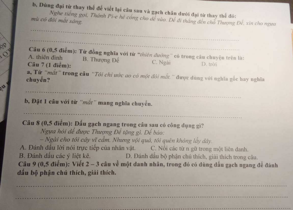 b, Dùng đại từ thay thế để viết lại câu sau và gạch chân dưới đại từ thay thế đó:
Nghe tiếng gọi, Thánh Pi-e hé cổng cho dể vào. Dể đi thắng đến chỗ Thượng Đế, xin cho ngựa
mù cỏ đôi mắt sáng.
_
_
QP Câu 6 (0,5 điểm): Từ đồng nghĩa với từ “thiên đường'' có trong câu chuyện trên là:
A. thiên đình B. Thượng Đế C. Ngài
Câu 7 (1 điểm): D. trời
_
a, Từ “mắt” trong câu “Tôi chi ước ao có một đôi mắt.' được dùng với nghĩa gốc hay nghĩa
chuyển?
_
u 
b, Đặt 1 câu với từ “mắt” mang nghĩa chuyển.
_
Câu 8 (0,5 điểm): Dấu gạch ngang trong câu sau có công dụng gì?
Ngựa hỏi dể được Thượng Để tặng gì. Dế bảo:
- Ngài cho tôi cây vĩ cầm. Nhưng vội quá, tôi quên không lấy dây.
A. Đánh dấu lời nói trực tiếp của nhân vật. C. Nối các từ n gữ trong một liên danh.
B. Đánh dấu các ý liệt kê. D. Đánh dầu bộ phận chú thích, giải thích trong câu.
Câu 9 (0,5 điểm): Viết 2 - 3 câu về một danh nhân, trong đó có dùng dấu gạch ngang để đánh
dấu bộ phận chú thích, giải thích.
_
_
_