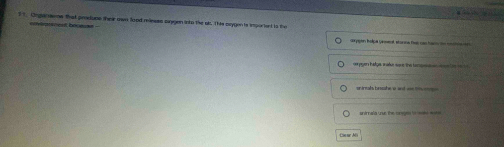 Organiwa that produce their own food release oxygen into the air. This oxygen is important to the 
envinmment because - 
oxygen helps prevent storms that can hams the constivent 
oxygen helps make sure the tempent ah en the nome. 
animals breathe in and use this ige 
animals use the cxygen to make wate r 
Clear All