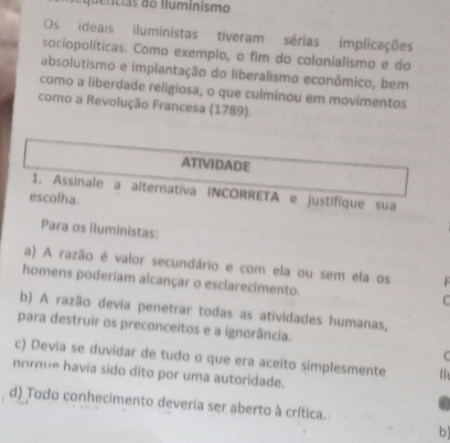 quentias do Iluminismo
Os ideais iluministas tiveram sérias implicações
a sociopolíticas. Como exemplo, o fim do colonialismo e do
absolutismo e implantação do liberalismo econômico, bem
como a liberdade religiosa, o que culminou em movimentos
como a Revolução Francesa (1789).
ATIVIDADE
1. Assinale a alternativa INCORRETA e justifique sua
escolha.
Para os iluministas:
a) A razão é valor secundário e com ela ou sem ela os 
homens poderiam alcançar o esclarecimento.
C
b) A razão devia penetrar todas as atividades humanas,
para destruir os preconceitos e a ignorância.

c) Devia se duvidar de tudo o que era aceito simplesmente
nornue havia sido dito por uma autoridade.
d) Todo conhecimento deveria ser aberto à crítica.
b