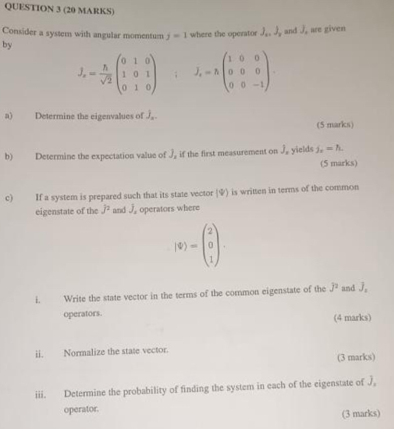 Consider a system with angular momentum j=1 where the operator J_x, J_y
by and J_n are given
J_x= h/sqrt(2) beginpmatrix 0&1&0 1&0&1 0&1&0endpmatrix; J_x=hbeginpmatrix 1&0&0 0&0&0 0&0&-1endpmatrix. 
a) Determine the eigenvalues of j_n. 
(5 marks) 
b) Determine the expectation value of hat J_z if the first measurement on hat J_x yields j_x=h. 
(5 marks) 
c) If a system is prepared such that its state vector y) is written in terms of the common 
eigenstate of the hat J^(2 and hat J)_x operators where
|$)=beginpmatrix 2 0 1endpmatrix. 
i. Write the state vector in the terms of the common eigenstate of the j^2 and overline J_2
operators. 
(4 marks) 
ii. Normalize the state vector. 
(3 marks) 
iii. Determine the probability of finding the system in each of the eigenstate of j
operator. 
(3 marks)