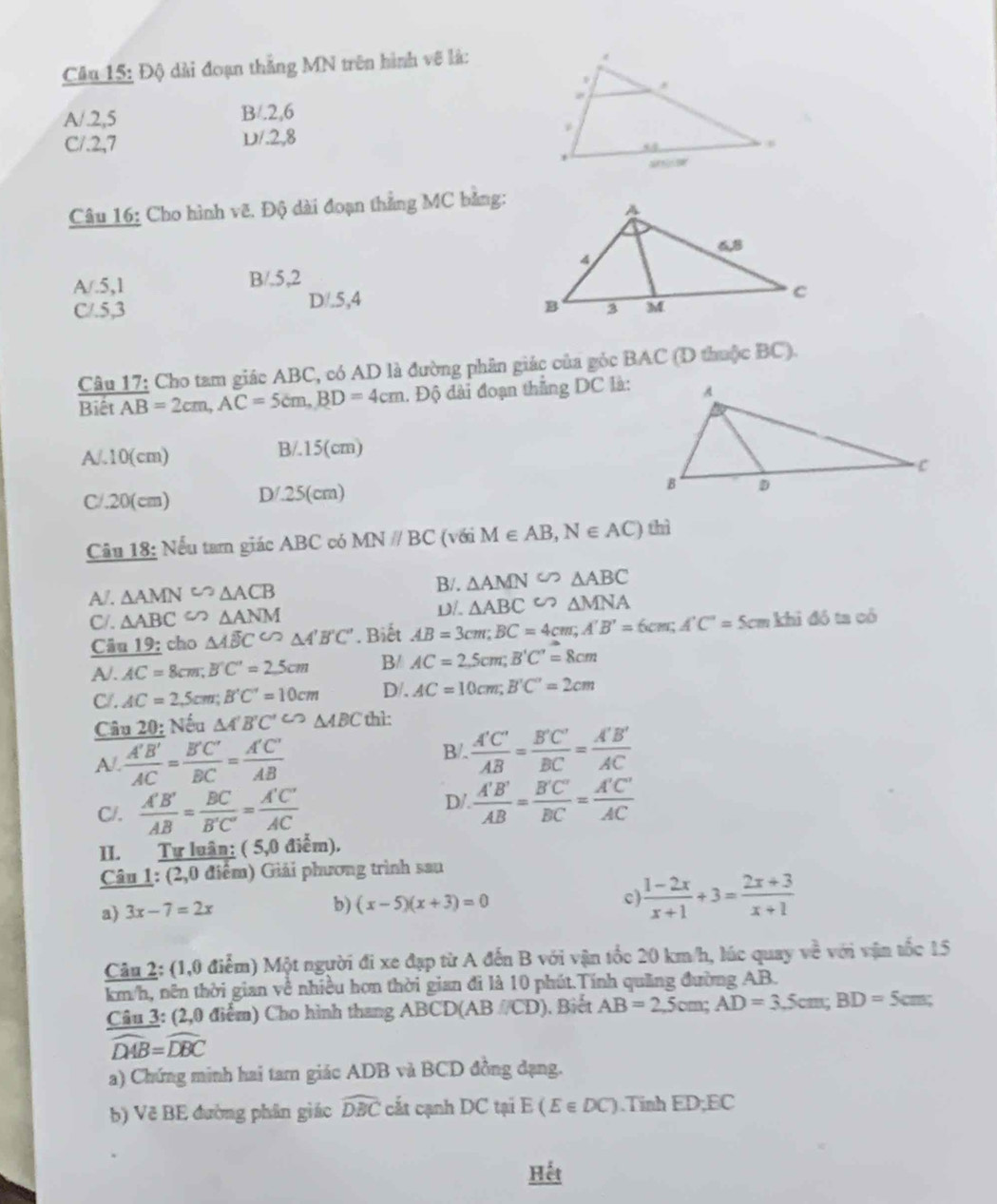 Độ dài đoạn thắng MN trên hình vẽ là:
A/.2,5 B/.2,6
C/.2,7 D/.2,8 
Câu 16: Cho hình vẽ. Độ dài đoạn thẳng MC bằng:
A/.5,1 B/.5,2
C/.5,3 D/.5,4
Câu 17: Cho tam giác ABC, có AD là đường phân giác của góc BAC (D thuộc BC).
Biêt AB=2cm,AC=5cm,BD=4cm. Độ đài đoạn thắng DC là:
A/.10(cm) B/.15(cm)
C/.20(cm) D/.25(cm)
Câu 18: Nếu tam giác ABC có MNparallel BC (với M∈ AB,N∈ AC) thì
A/. △ AMN^(co)△ ACB
B/. △ AMN∽ △ ABC
C/. △ ABC∽ △ ANM * Biết AB=3cm;BC=4cm;A'B'=6cm;A'C'=5cmkhid6tacb D/. △ ABC∽ △ MNA
Câu 19; cho △ Aoverline BC^△ A'B'C'
A/. AC=8cm;B'C'=2.5cm B/ AC=2.5cm;B'C'=8cm
C/. AC=2,5cm;B'C'=10cm D/. AC=10cm;B'C'=2cm
Câu 20: Nếu △ A'B'C'∽ △ ABC thì:
A/.  A'B'/AC = B'C'/BC = A'C'/AB 
B/.  A'C'/AB = B'C'/BC = A'B'/AC 
C/.  A'B'/AB = BC/B'C' = A'C'/AC 
D/.  A'B'/AB = B'C'/BC = A'C'/AC 
II. Tự luân: ( 5,0 điểm).
Câu 1: (2,0 điểm) Giải phương trình sau
a) 3x-7=2x
b) (x-5)(x+3)=0
c  (1-2x)/x+1 +3= (2x+3)/x+1 
Câu 2: (1,0 điểm) Một người đi xe đạp từ A đến B với vận tốc 20 km/h, lúc quay về với vận tốc 15
km/h, nên thời gian về nhiều hơn thời gian đi là 10 phút.Tính quảng đường AB.
Câu 3: (2,0 điểm) Cho hình thang ABCD(AB /CD). Biết AB=2,5cm;AD=3,5cm;BD=5cm;
widehat DAB=widehat DBC
a) Chứng minh hai tam giác ADB và BCD đồng dạng.
b) Vẽ BE đường phân giác widehat DBC cất cạnh DC tại E(E∈ DC).Tinh ED;EC
Hết