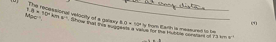 The recessional velocity of a galaxy 8.0* 10^8 _ ly from Earth is measured to be 
(1) 
Mpc-1. 1.8* 10^4kms^(-1) Show that this suggests a value for the Hubble constant of 73 km s