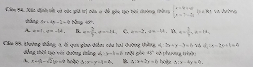 Xác định tất cả các giá trị của σ ở * góc tạo bởi đường thắng beginarrayl x=9+6t y=7-2tendarray.  (t∈ R) và đường
X 
thắng 3x+4y-2=0 bằng 45°.
A. a=1, a=-14. B. a= 2/7 , a=-14, C. a=-2, a=-14. D. a= 2/3 , a=14, 
Câu 55. Đường thẳng Δ đi qua giao điểm của hai đường thẳng đ: 2x+y-3=0 và dị |x-2y+1=0
đồng thời tạo với đường thẳng a_3^(2:y-1=0 một góc 45^circ) có phương trình:
A. x+(1-sqrt(2))y=0 hoặc △ :x-y-l=0. B. △ :x+2y=0 hoặc d:x-4y=0.