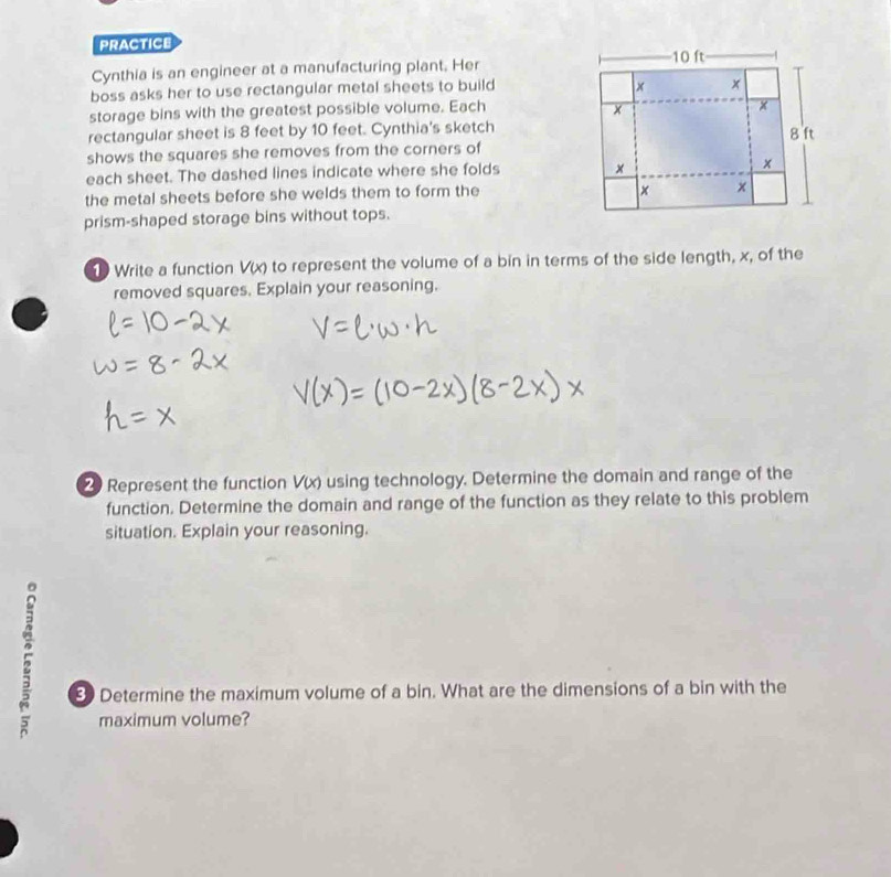 PRACTICE 
Cynthia is an engineer at a manufacturing plant. Her
10 ft
boss asks her to use rectangular metal sheets to build × x
storage bins with the greatest possible volume. Each ×
x
rectangular sheet is 8 feet by 10 feet. Cynthia's sketch 
shows the squares she removes from the corners of 8 ft
each sheet. The dashed lines indicate where she folds 
×
x
the metal sheets before she welds them to form the
x x 
prism-shaped storage bins without tops. 
1 Write a function V(x) to represent the volume of a bin in terms of the side length, x, of the 
removed squares. Explain your reasoning. 
Represent the function V(x) using technology. Determine the domain and range of the 
function. Determine the domain and range of the function as they relate to this problem 
situation. Explain your reasoning. 
5 
8 Determine the maximum volume of a bin. What are the dimensions of a bin with the 
maximum volume?