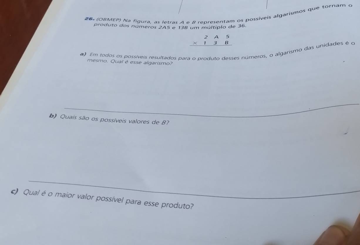 26º (OBMEP) Na figura, as letras A e B representam os possíveis algarismos que tornam o 
produto dos números 2A5 e 13B um múltiplo de 36.
beginarrayr 2A5 * 13B hline endarray
a) Em todos os possíveis resultados para o produto desses números, o algarismo das unidades é o 
mesmo. Qual é esse algarismo? 
_ 
_ 
_ 
_ 
b) Quais são os possíveis valores de B? 
c) Qual é o maior valor possível para esse produto?