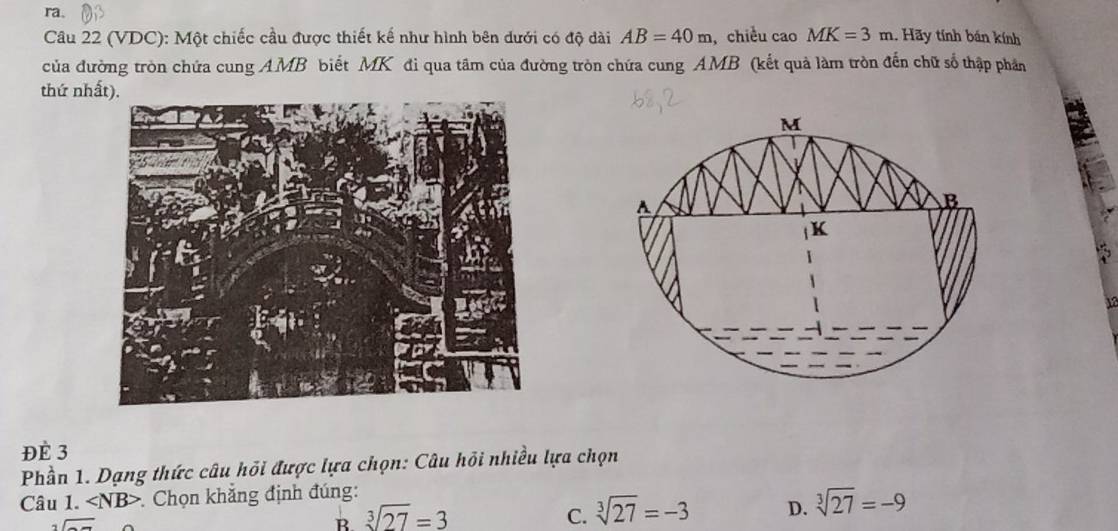 ra.
Câu 22 (VDC): Một chiếc cầu được thiết kế như hình bên dưới có độ dài AB=40m ,chiều cao MK=3m. Hãy tính bán kính
của đường tròn chứa cung AMB biết MK đi qua tâm của đường tròn chứa cung AMB (kết quả làm tròn đến chữ số thập phần
thứ nh
Y
ĐÉ 3
Phần 1. Dạng thức câu hỏi được lựa chọn: Câu hồi nhiều lựa chọn
Câu 1. ∠ NB> Chọn khẳng định đúng:
sqrt()
B sqrt[3](27)=3
C. sqrt[3](27)=-3 D. sqrt[3](27)=-9