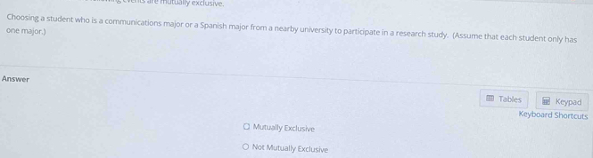 is are mutually exclusive.
Choosing a student who is a communications major or a Spanish major from a nearby university to participate in a research study. (Assume that each student only has
one major.)
Answer
Tables Keypad
Keyboard Shortcuts
Mutually Exclusive
Not Mutually Exclusive