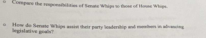 Compare the responsibilities of Senate Whips to those of House Whips. 
How do Senate Whips assist their party leadership and members in advancing 
legislative goals?