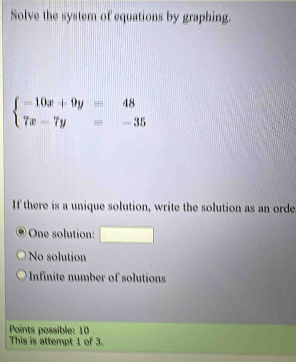 Solve the system of equations by graphing.
beginarrayl -10x+9y=48 7x=7y=-35endarray.
If there is a unique solution, write the solution as an orde
One solution: □
No solution
Infinite number of solutions
Points possible: 10
This is attempt 1 of 3.