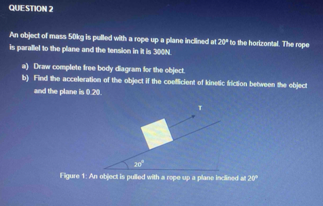 An object of mass 50kg is pulled with a rope up a plane inclined at 20° to the horizontal. The rope
is parallel to the plane and the tension in it is 300N.
a) Draw complete free body diagram for the object.
b) Find the acceleration of the object if the coefficient of kinetic friction between the object
and the plane is 0.20.
Figure 1: An object is pulled with a rope up a plane inclined at 20°