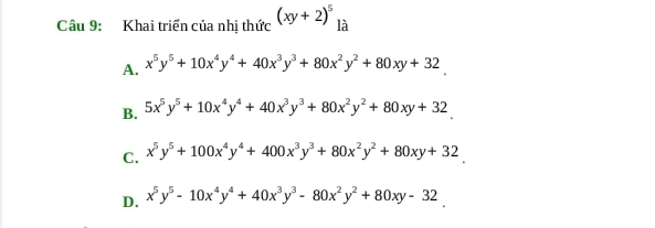 Khai triển của nhị thức (xy+2)^5 là
A. x^5y^5+10x^4y^4+40x^3y^3+80x^2y^2+80xy+32
B. 5x^5y^5+10x^4y^4+40x^3y^3+80x^2y^2+80xy+32
C. x^5y^5+100x^4y^4+400x^3y^3+80x^2y^2+80xy+32
D. x^5y^5-10x^4y^4+40x^3y^3-80x^2y^2+80xy-32